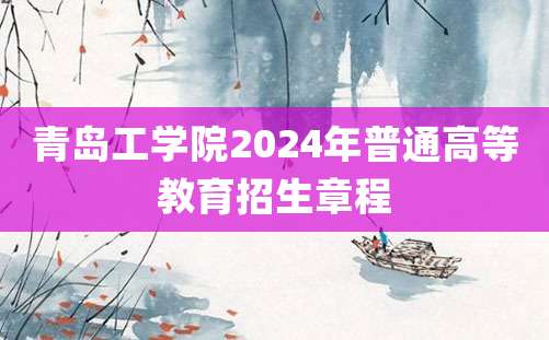 青岛工学院2024年普通高等教育招生章程