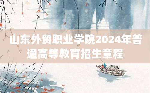 山东外贸职业学院2024年普通高等教育招生章程