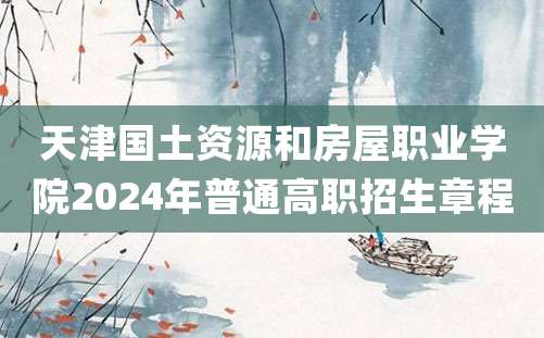 天津国土资源和房屋职业学院2024年普通高职招生章程