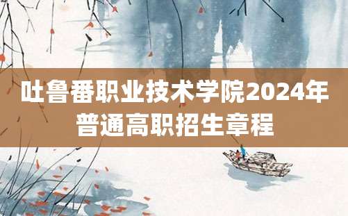 吐鲁番职业技术学院2024年普通高职招生章程