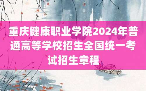 重庆健康职业学院2024年普通高等学校招生全国统一考试招生章程