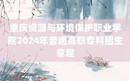 重庆资源与环境保护职业学院2024年普通高职专科招生章程