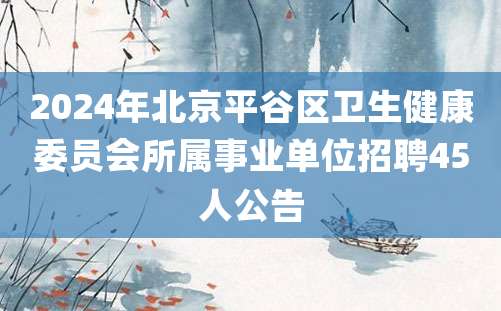 2024年北京平谷区卫生健康委员会所属事业单位招聘45人公告