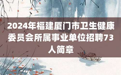 2024年福建厦门市卫生健康委员会所属事业单位招聘73人简章