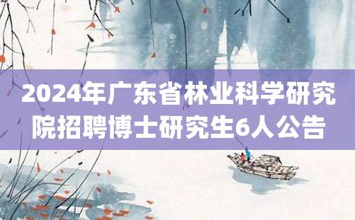 2024年广东省林业科学研究院招聘博士研究生6人公告