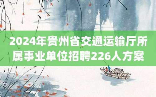 2024年贵州省交通运输厅所属事业单位招聘226人方案