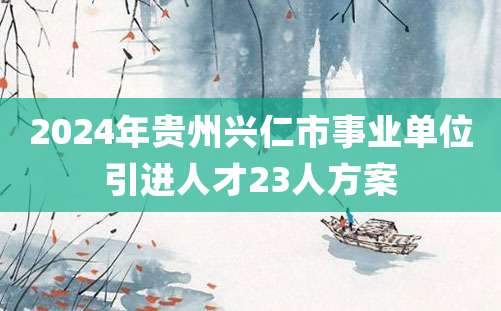 2024年贵州兴仁市事业单位引进人才23人方案