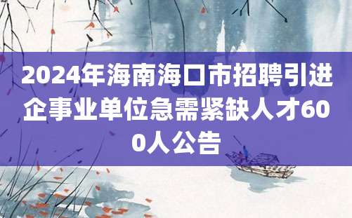 2024年海南海口市招聘引进企事业单位急需紧缺人才600人公告