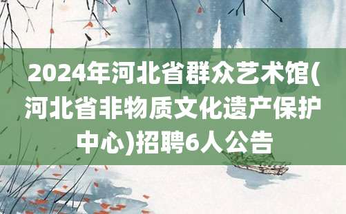 2024年河北省群众艺术馆(河北省非物质文化遗产保护中心)招聘6人公告