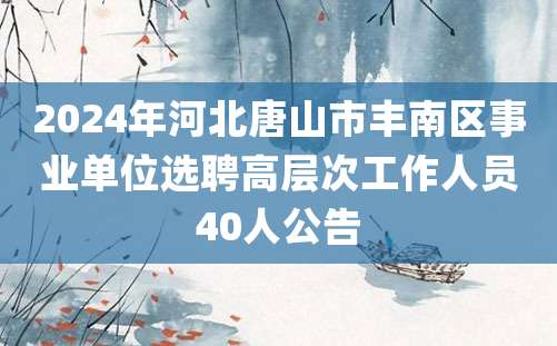 2024年河北唐山市丰南区事业单位选聘高层次工作人员40人公告