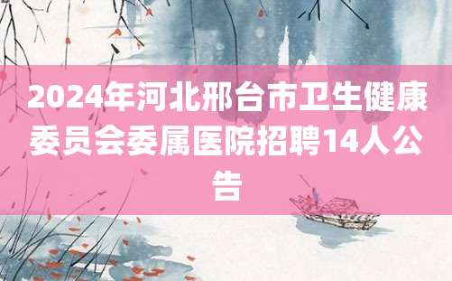 2024年河北邢台市卫生健康委员会委属医院招聘14人公告