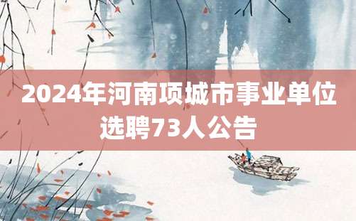 2024年河南项城市事业单位选聘73人公告