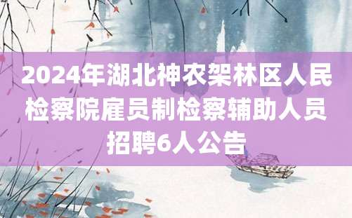 2024年湖北神农架林区人民检察院雇员制检察辅助人员招聘6人公告