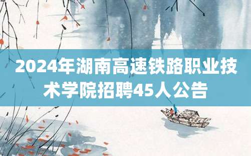 2024年湖南高速铁路职业技术学院招聘45人公告