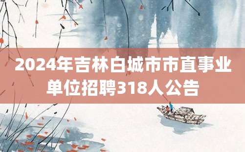 2024年吉林白城市市直事业单位招聘318人公告