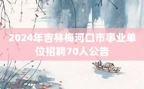 2024年吉林梅河口市事业单位招聘70人公告