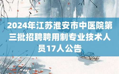 2024年江苏淮安市中医院第三批招聘聘用制专业技术人员17人公告