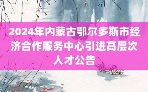 2024年内蒙古鄂尔多斯市经济合作服务中心引进高层次人才公告