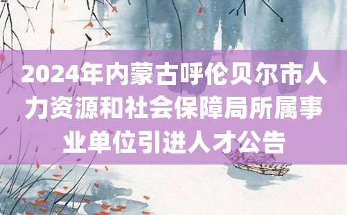 2024年内蒙古呼伦贝尔市人力资源和社会保障局所属事业单位引进人才公告