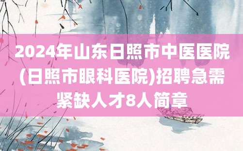 2024年山东日照市中医医院(日照市眼科医院)招聘急需紧缺人才8人简章