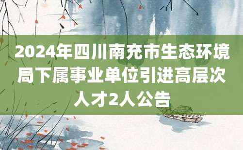 2024年四川南充市生态环境局下属事业单位引进高层次人才2人公告