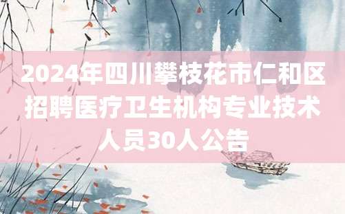 2024年四川攀枝花市仁和区招聘医疗卫生机构专业技术人员30人公告