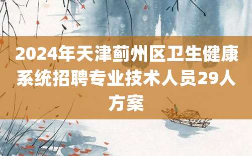 2024年天津蓟州区卫生健康系统招聘专业技术人员29人方案