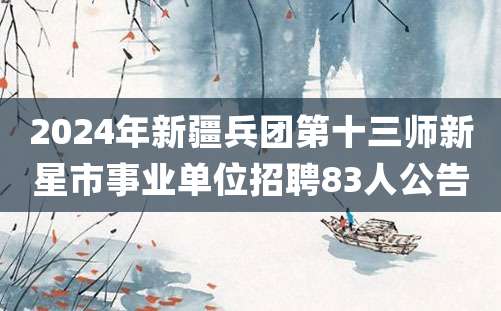 2024年新疆兵团第十三师新星市事业单位招聘83人公告