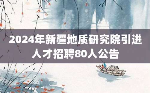 2024年新疆地质研究院引进人才招聘80人公告