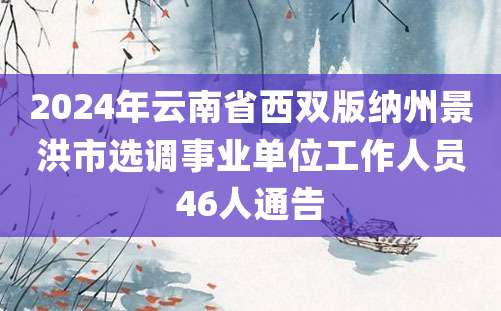 2024年云南省西双版纳州景洪市选调事业单位工作人员46人通告