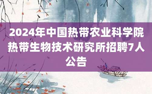 2024年中国热带农业科学院热带生物技术研究所招聘7人公告