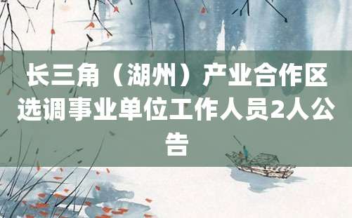 长三角（湖州）产业合作区选调事业单位工作人员2人公告