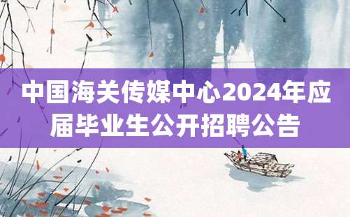 中国海关传媒中心2024年应届毕业生公开招聘公告
