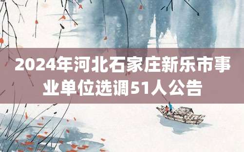 2024年河北石家庄新乐市事业单位选调51人公告