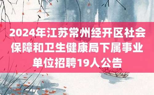 2024年江苏常州经开区社会保障和卫生健康局下属事业单位招聘19人公告