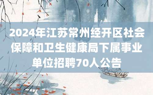 2024年江苏常州经开区社会保障和卫生健康局下属事业单位招聘70人公告