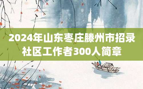 2024年山东枣庄滕州市招录社区工作者300人简章