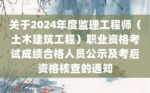 关于2024年度监理工程师（土木建筑工程）职业资格考试成绩合格人员公示及考后资格核查的通知