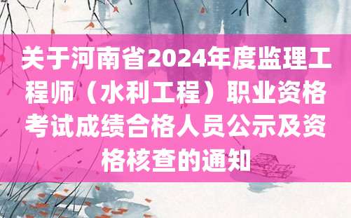 关于河南省2024年度监理工程师（水利工程）职业资格考试成绩合格人员公示及资格核查的通知