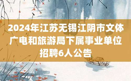 2024年江苏无锡江阴市文体广电和旅游局下属事业单位招聘6人公告