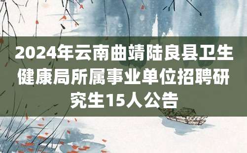 2024年云南曲靖陆良县卫生健康局所属事业单位招聘研究生15人公告