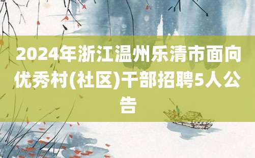 2024年浙江温州乐清市面向优秀村(社区)干部招聘5人公告