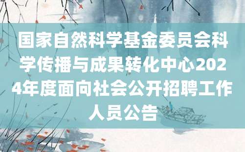 国家自然科学基金委员会科学传播与成果转化中心2024年度面向社会公开招聘工作人员公告