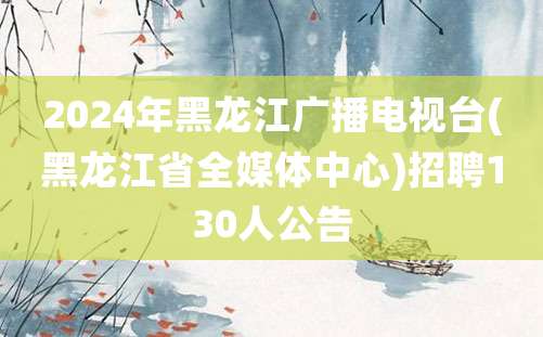 2024年黑龙江广播电视台(黑龙江省全媒体中心)招聘130人公告