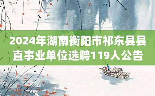 2024年湖南衡阳市祁东县县直事业单位选聘119人公告