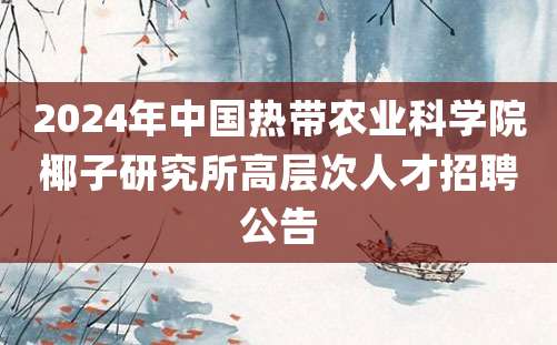 2024年中国热带农业科学院椰子研究所高层次人才招聘公告