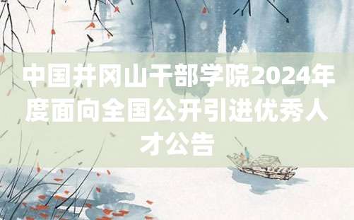 中国井冈山干部学院2024年度面向全国公开引进优秀人才公告