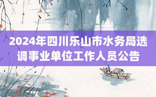 2024年四川乐山市水务局选调事业单位工作人员公告