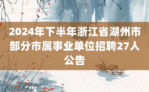 2024年下半年浙江省湖州市部分市属事业单位招聘27人公告