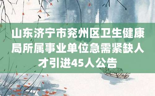 山东济宁市兖州区卫生健康局所属事业单位急需紧缺人才引进45人公告